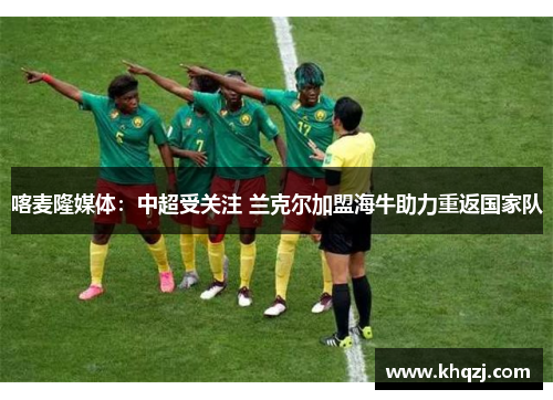 喀麦隆媒体：中超受关注 兰克尔加盟海牛助力重返国家队