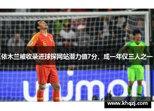 依木兰被收录进球探网站潜力值7分，成一年仅三人之一